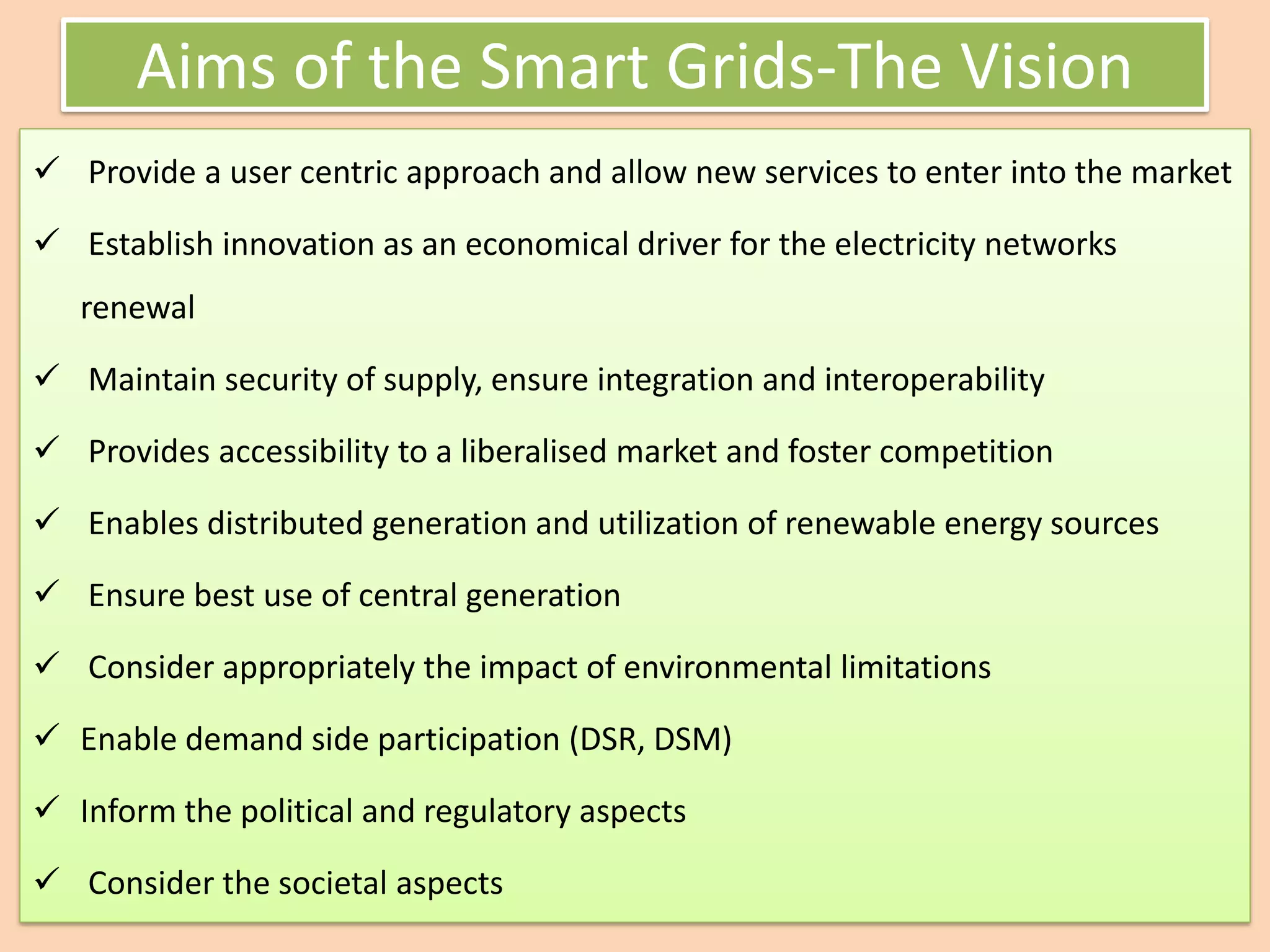 Aims of the Smart Grids-The Vision
✓ Provide a user centric approach and allow new services to enter into the market
✓ Establish innovation as an economical driver for the electricity networks
renewal
✓ Maintain security of supply, ensure integration and interoperability
✓ Provides accessibility to a liberalised market and foster competition
✓ Enables distributed generation and utilization of renewable energy sources
✓ Ensure best use of central generation
✓ Consider appropriately the impact of environmental limitations
✓ Enable demand side participation (DSR, DSM)
✓ Inform the political and regulatory aspects
✓ Consider the societal aspects
 