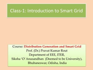 Class-1: Introduction to Smart Grid
Course: Distribution Generation and Smart Grid
Prof. (Dr.) Pravat Kumar Rout
Department of EEE, ITER,
Siksha ‘O’Anusandhan (Deemed to be University),
Bhubaneswar, Odisha, India
 