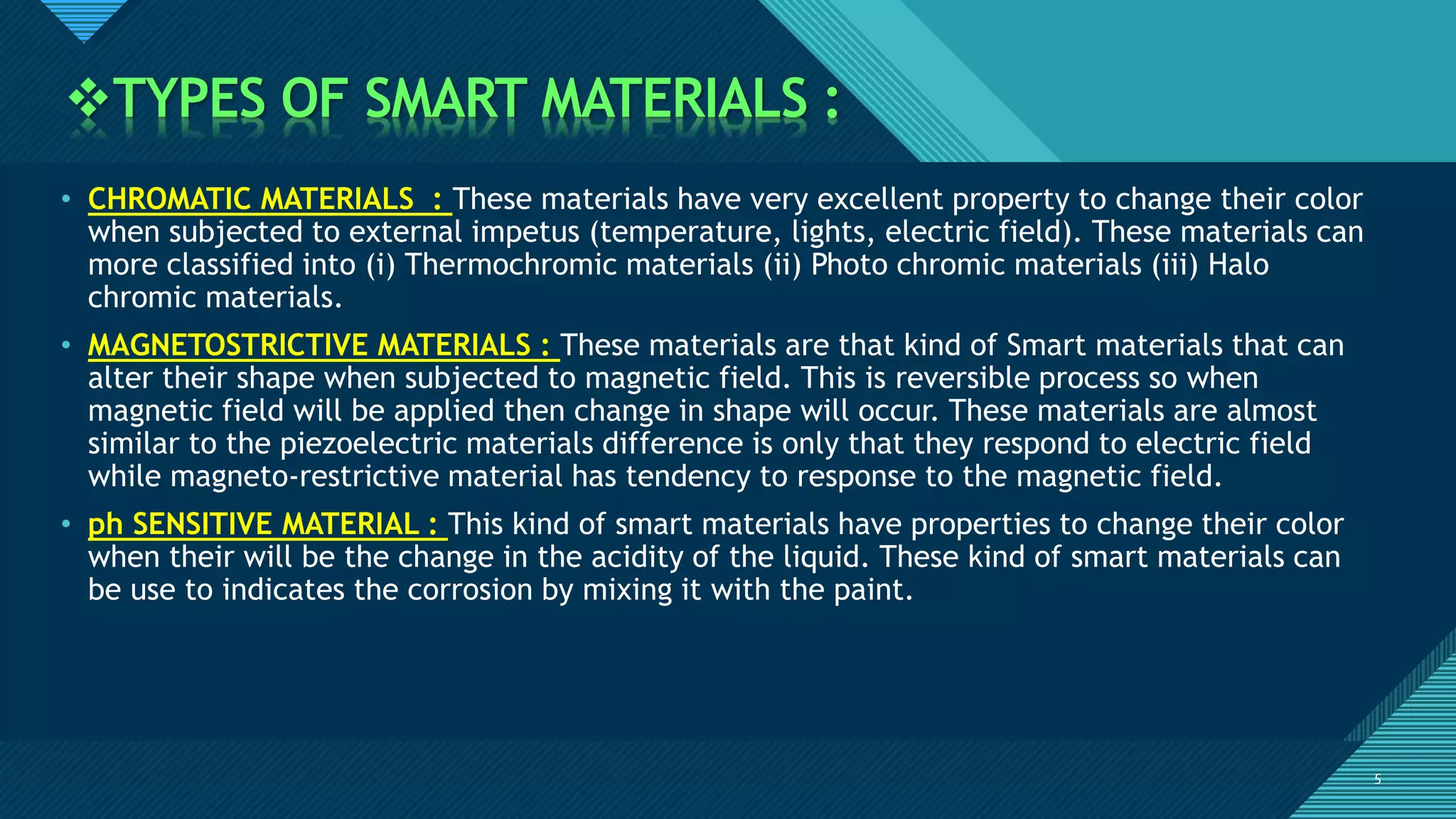 Click to edit Master title style
5
TYPES OF SMART MATERIALS :
5
• CHROMATIC MATERIALS : These materials have very excellent property to change their color
when subjected to external impetus (temperature, lights, electric field). These materials can
more classified into (i) Thermochromic materials (ii) Photo chromic materials (iii) Halo
chromic materials.
• MAGNETOSTRICTIVE MATERIALS : These materials are that kind of Smart materials that can
alter their shape when subjected to magnetic field. This is reversible process so when
magnetic field will be applied then change in shape will occur. These materials are almost
similar to the piezoelectric materials difference is only that they respond to electric field
while magneto-restrictive material has tendency to response to the magnetic field.
• ph SENSITIVE MATERIAL : This kind of smart materials have properties to change their color
when their will be the change in the acidity of the liquid. These kind of smart materials can
be use to indicates the corrosion by mixing it with the paint.
 