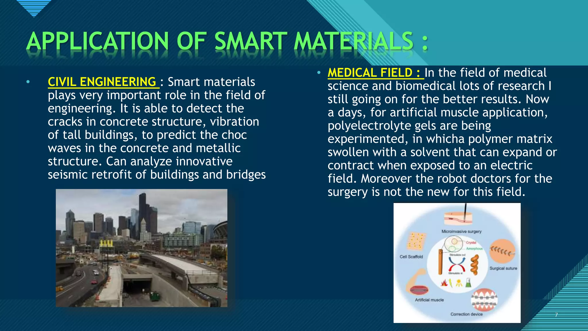 Click to edit Master title style
7
APPLICATION OF SMART MATERIALS :
7
• CIVIL ENGINEERING : Smart materials
plays very important role in the field of
engineering. It is able to detect the
cracks in concrete structure, vibration
of tall buildings, to predict the choc
waves in the concrete and metallic
structure. Can analyze innovative
seismic retrofit of buildings and bridges
• MEDICAL FIELD : In the field of medical
science and biomedical lots of research I
still going on for the better results. Now
a days, for artificial muscle application,
polyelectrolyte gels are being
experimented, in whicha polymer matrix
swollen with a solvent that can expand or
contract when exposed to an electric
field. Moreover the robot doctors for the
surgery is not the new for this field.
 