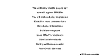 You will know what to do and say
You will appear SMARTer
You will make a better impression
Establish more conversations
Have better interactions
Build more rapport
Make SMARTer decisions
Generate more leads
Selling will become easier
Anxiety will decrease
 