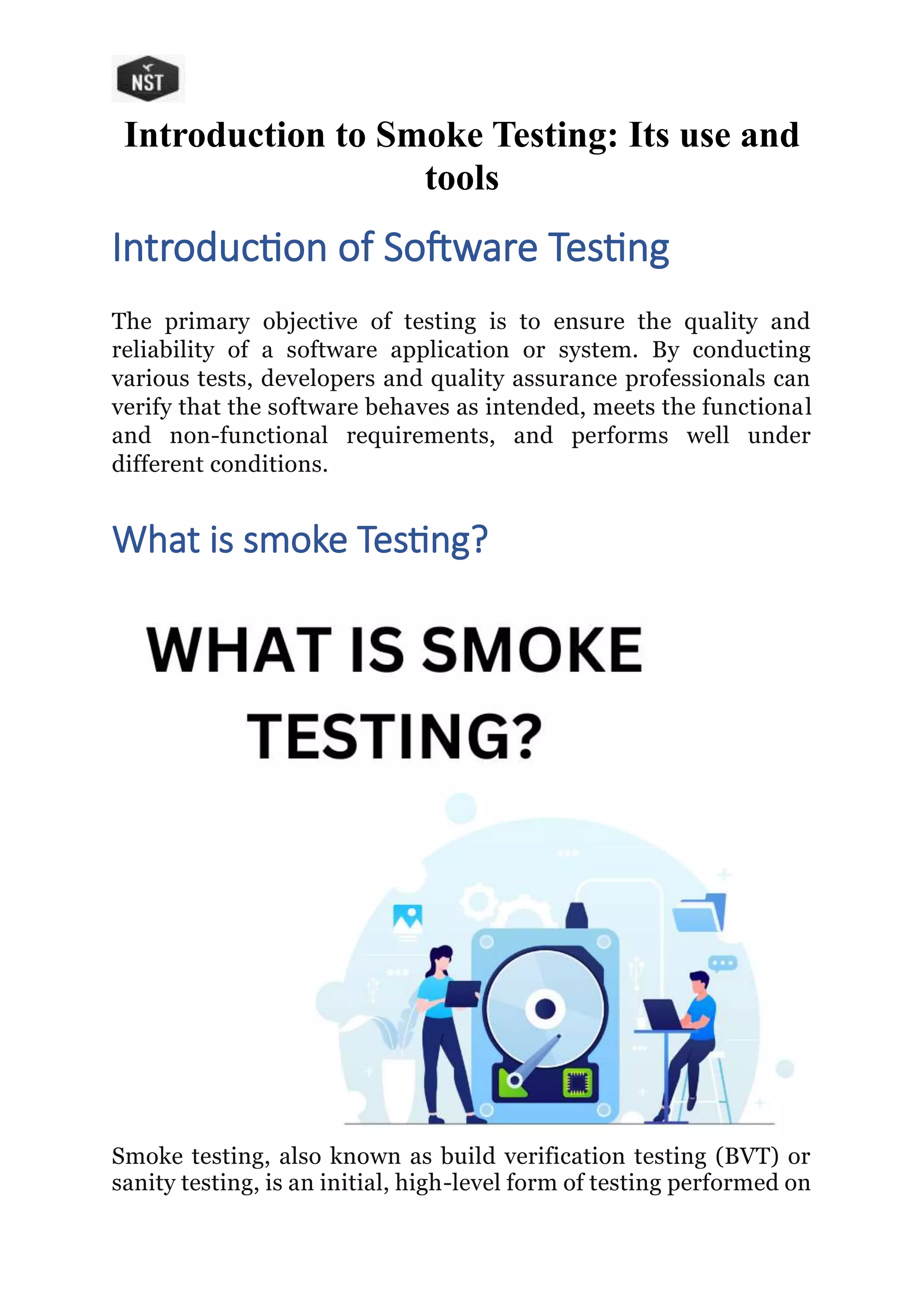 Introduction to Smoke Testing: Its use and
tools
Introduction of Software Testing
The primary objective of testing is to ensure the quality and
reliability of a software application or system. By conducting
various tests, developers and quality assurance professionals can
verify that the software behaves as intended, meets the functional
and non-functional requirements, and performs well under
different conditions.
What is smoke Testing?
Smoke testing, also known as build verification testing (BVT) or
sanity testing, is an initial, high-level form of testing performed on
 