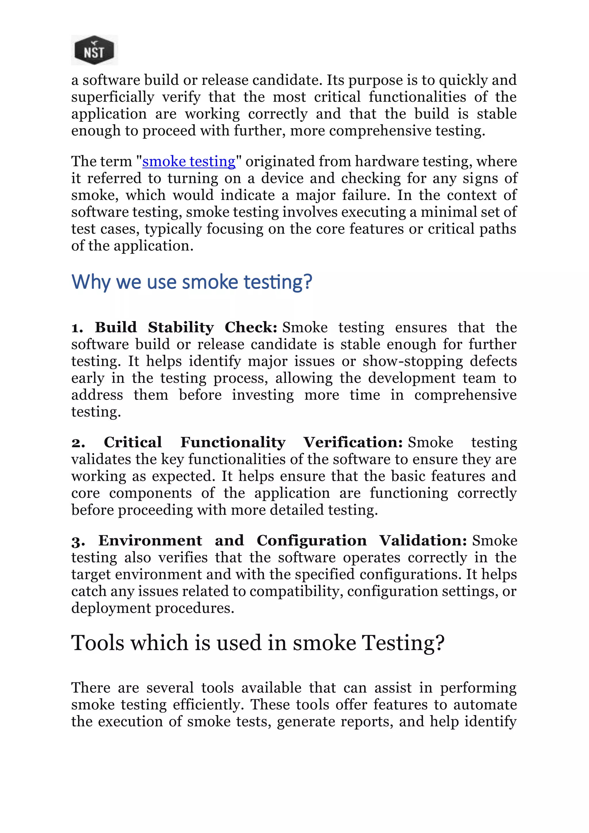 a software build or release candidate. Its purpose is to quickly and
superficially verify that the most critical functionalities of the
application are working correctly and that the build is stable
enough to proceed with further, more comprehensive testing.
The term "smoke testing" originated from hardware testing, where
it referred to turning on a device and checking for any signs of
smoke, which would indicate a major failure. In the context of
software testing, smoke testing involves executing a minimal set of
test cases, typically focusing on the core features or critical paths
of the application.
Why we use smoke testing?
1. Build Stability Check: Smoke testing ensures that the
software build or release candidate is stable enough for further
testing. It helps identify major issues or show-stopping defects
early in the testing process, allowing the development team to
address them before investing more time in comprehensive
testing.
2. Critical Functionality Verification: Smoke testing
validates the key functionalities of the software to ensure they are
working as expected. It helps ensure that the basic features and
core components of the application are functioning correctly
before proceeding with more detailed testing.
3. Environment and Configuration Validation: Smoke
testing also verifies that the software operates correctly in the
target environment and with the specified configurations. It helps
catch any issues related to compatibility, configuration settings, or
deployment procedures.
Tools which is used in smoke Testing?
There are several tools available that can assist in performing
smoke testing efficiently. These tools offer features to automate
the execution of smoke tests, generate reports, and help identify
 
