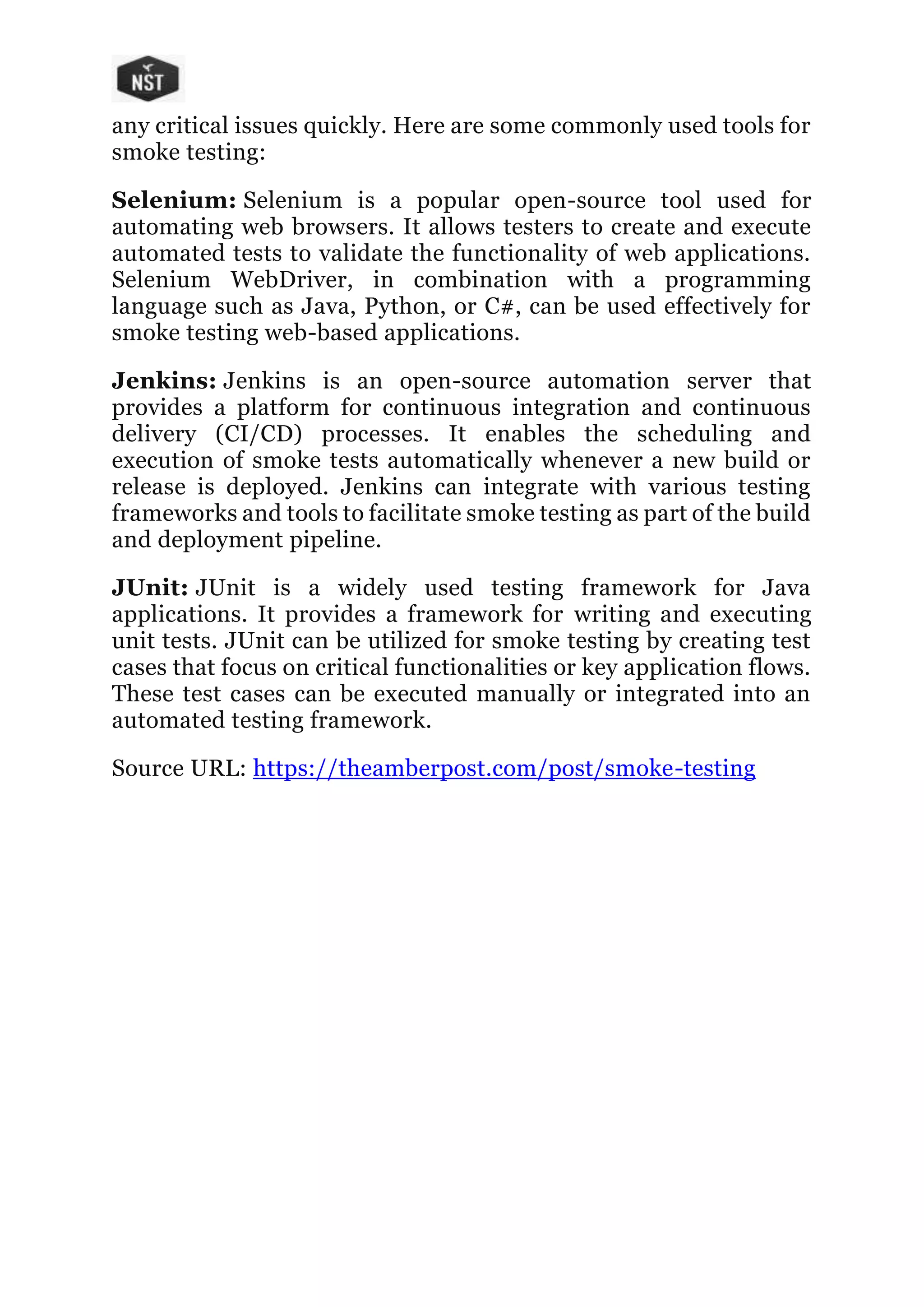any critical issues quickly. Here are some commonly used tools for
smoke testing:
Selenium: Selenium is a popular open-source tool used for
automating web browsers. It allows testers to create and execute
automated tests to validate the functionality of web applications.
Selenium WebDriver, in combination with a programming
language such as Java, Python, or C#, can be used effectively for
smoke testing web-based applications.
Jenkins: Jenkins is an open-source automation server that
provides a platform for continuous integration and continuous
delivery (CI/CD) processes. It enables the scheduling and
execution of smoke tests automatically whenever a new build or
release is deployed. Jenkins can integrate with various testing
frameworks and tools to facilitate smoke testing as part of the build
and deployment pipeline.
JUnit: JUnit is a widely used testing framework for Java
applications. It provides a framework for writing and executing
unit tests. JUnit can be utilized for smoke testing by creating test
cases that focus on critical functionalities or key application flows.
These test cases can be executed manually or integrated into an
automated testing framework.
Source URL: https://theamberpost.com/post/smoke-testing
 