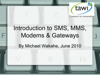 Introduction to SMS, MMS,
Modems & Gateways
By Michael Wakahe, June 2010
 