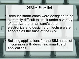 SMS & SIM
• Because smart cards were designed to be
extremely difficult to crack under a variety
of attacks, the smart card’s core
electronics and design architecture were
adopted as the base of the SIM.
• Building applications for the SIM has a lot
in common with designing smart card
applications
 