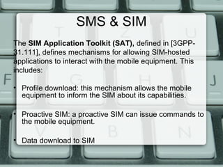 SMS & SIM
The SIM Application Toolkit (SAT), defined in [3GPP-
31.111], defines mechanisms for allowing SIM-hosted
applications to interact with the mobile equipment. This
includes:
• Profile download: this mechanism allows the mobile
equipment to inform the SIM about its capabilities.
• Proactive SIM: a proactive SIM can issue commands to
the mobile equipment.
• Data download to SIM
 
