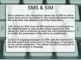 SMS & SIM
• Menu selection: this mechanism allows the (U)SIM to define
menu items and to be notified by the mobile equipment when
the subscriber has selected one of the menu items.
• Call control by SIM: here the SIM performs a control prior to
the establishment of calls by the mobile equipment. This
allows the SIM to authorize or reject the call establishment or
to modify the parameters of the call to be established.
• Control of outgoing messages by SIM: with this mechanism,
the SIM performs a control prior to the sending of messages
by the mobile equipment. This allows the SIM to authorize or
reject the sending of a message.
 
