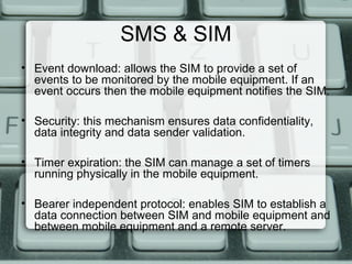 SMS & SIM
• Event download: allows the SIM to provide a set of
events to be monitored by the mobile equipment. If an
event occurs then the mobile equipment notifies the SIM.
• Security: this mechanism ensures data confidentiality,
data integrity and data sender validation.
• Timer expiration: the SIM can manage a set of timers
running physically in the mobile equipment.
• Bearer independent protocol: enables SIM to establish a
data connection between SIM and mobile equipment and
between mobile equipment and a remote server.
 