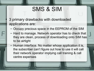SMS & SIM
• 3 primary drawbacks with downloaded
applications are:
– Occupy precious space in the EEPROM of the SIM
– Hard to manage. Network operator has to check that
they are clean, process of downloading onto SIM has
to be airtight
– Human interface. No matter whose application it is,
the subscriber can’t figure out how to use it will call
their network operator implying call training & call
centre expenses
 