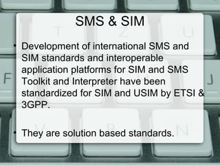 SMS & SIM
• Development of international SMS and
SIM standards and interoperable
application platforms for SIM and SMS
Toolkit and Interpreter have been
standardized for SIM and USIM by ETSI &
3GPP.
• They are solution based standards.
 
