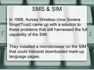 SMS & SIM
• In 1998, Across Wireless (now Sonera
SmartTrust) came up with a solution to
these problems that still harnessed the full
capability of the SIM.
• They installed a microbrowser on the SIM
that could interpret downloaded mark-up
language pages.
 