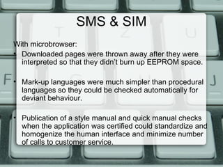 SMS & SIM
With microbrowser:
• Downloaded pages were thrown away after they were
interpreted so that they didn’t burn up EEPROM space.
• Mark-up languages were much simpler than procedural
languages so they could be checked automatically for
deviant behaviour.
• Publication of a style manual and quick manual checks
when the application was certified could standardize and
homogenize the human interface and minimize number
of calls to customer service.
 
