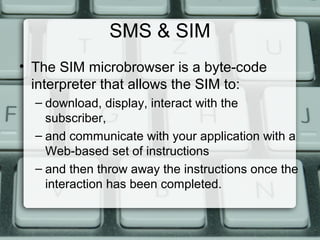 SMS & SIM
• The SIM microbrowser is a byte-code
interpreter that allows the SIM to:
– download, display, interact with the
subscriber,
– and communicate with your application with a
Web-based set of instructions
– and then throw away the instructions once the
interaction has been completed.
 