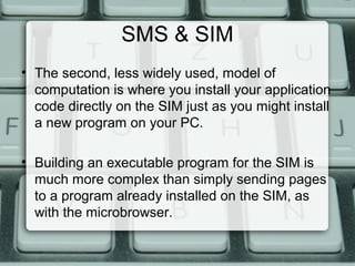 SMS & SIM
• The second, less widely used, model of
computation is where you install your application
code directly on the SIM just as you might install
a new program on your PC.
• Building an executable program for the SIM is
much more complex than simply sending pages
to a program already installed on the SIM, as
with the microbrowser.
 