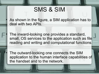 SMS & SIM
• As shown in the figure, a SIM application has to
deal with two APIs.
• The inward-looking one provides a standard,
small, OS services to the application such as file
reading and writing and computational functions.
• The outward-looking one connects the SIM
application to the human interface capabilities of
the handset and to the network.
 