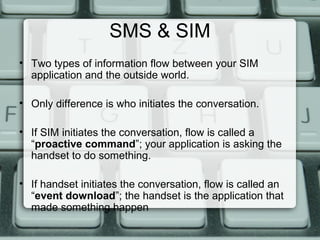 SMS & SIM
• Two types of information flow between your SIM
application and the outside world.
• Only difference is who initiates the conversation.
• If SIM initiates the conversation, flow is called a
“proactive command”; your application is asking the
handset to do something.
• If handset initiates the conversation, flow is called an
“event download”; the handset is the application that
made something happen
 