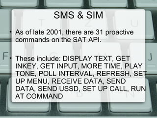 SMS & SIM
• As of late 2001, there are 31 proactive
commands on the SAT API.
• These include: DISPLAY TEXT, GET
INKEY, GET INPUT, MORE TIME, PLAY
TONE, POLL INTERVAL, REFRESH, SET
UP MENU, RECEIVE DATA, SEND
DATA, SEND USSD, SET UP CALL, RUN
AT COMMAND
 