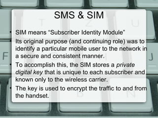 SMS & SIM
• SIM means “Subscriber Identity Module”
• Its original purpose (and continuing role) was to
identify a particular mobile user to the network in
a secure and consistent manner.
• To accomplish this, the SIM stores a private
digital key that is unique to each subscriber and
known only to the wireless carrier.
• The key is used to encrypt the traffic to and from
the handset.
 