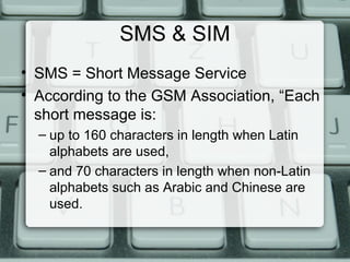 SMS & SIM
• SMS = Short Message Service
• According to the GSM Association, “Each
short message is:
– up to 160 characters in length when Latin
alphabets are used,
– and 70 characters in length when non-Latin
alphabets such as Arabic and Chinese are
used.
 