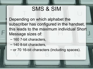 SMS & SIM
• Depending on which alphabet the
subscriber has configured in the handset,
this leads to the maximum individual Short
Message sizes of:
– 160 7-bit characters,
– 140 8-bit characters,
– or 70 16-bit characters (including spaces).
 