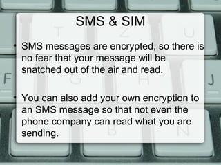 SMS & SIM
• SMS messages are encrypted, so there is
no fear that your message will be
snatched out of the air and read.
• You can also add your own encryption to
an SMS message so that not even the
phone company can read what you are
sending.
 