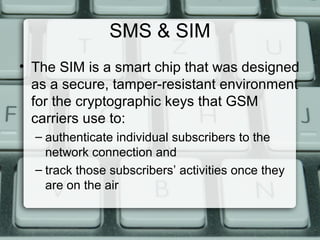 SMS & SIM
• The SIM is a smart chip that was designed
as a secure, tamper-resistant environment
for the cryptographic keys that GSM
carriers use to:
– authenticate individual subscribers to the
network connection and
– track those subscribers’ activities once they
are on the air
 