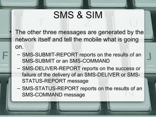 SMS & SIM
• The other three messages are generated by the
network itself and tell the mobile what is going
on.
– SMS-SUBMIT-REPORT reports on the results of an
SMS-SUBMIT or an SMS-COMMAND
– SMS-DELIVER-REPORT reports on the success or
failure of the delivery of an SMS-DELIVER or SMS-
STATUS-REPORT message
– SMS-STATUS-REPORT reports on the results of an
SMS-COMMAND message
 