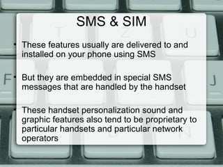 SMS & SIM
• These features usually are delivered to and
installed on your phone using SMS
• But they are embedded in special SMS
messages that are handled by the handset
• These handset personalization sound and
graphic features also tend to be proprietary to
particular handsets and particular network
operators
 