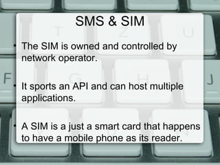 SMS & SIM
• The SIM is owned and controlled by
network operator.
• It sports an API and can host multiple
applications.
• A SIM is a just a smart card that happens
to have a mobile phone as its reader.
 