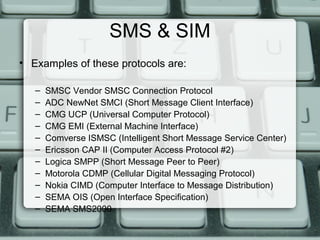 SMS & SIM
• Examples of these protocols are:
– SMSC Vendor SMSC Connection Protocol
– ADC NewNet SMCI (Short Message Client Interface)
– CMG UCP (Universal Computer Protocol)
– CMG EMI (External Machine Interface)
– Comverse ISMSC (Intelligent Short Message Service Center)
– Ericsson CAP II (Computer Access Protocol #2)
– Logica SMPP (Short Message Peer to Peer)
– Motorola CDMP (Cellular Digital Messaging Protocol)
– Nokia CIMD (Computer Interface to Message Distribution)
– SEMA OIS (Open Interface Specification)
– SEMA SMS2000
 