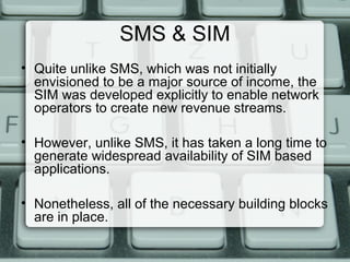 SMS & SIM
• Quite unlike SMS, which was not initially
envisioned to be a major source of income, the
SIM was developed explicitly to enable network
operators to create new revenue streams.
• However, unlike SMS, it has taken a long time to
generate widespread availability of SIM based
applications.
• Nonetheless, all of the necessary building blocks
are in place.
 