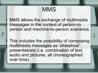 MMS
• MMS allows the exchange of multimedia
messages in the context of person-to
person and machine-to-person scenarios.
• This includes the possibility of composing
multimedia messages as ‘slideshow’
presentations (i.e. combination of text,
audio and pictures, all choreographed
over time).
 