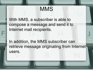 MMS
• With MMS, a subscriber is able to
compose a message and send it to
Internet mail recipients.
• In addition, the MMS subscriber can
retrieve message originating from Internet
users.
 