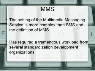MMS
• The setting of the Multimedia Messaging
Service is more complex than SMS and
the definition of MMS
• Has required a tremendous workload from
several standardization development
organizations.
 