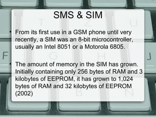 SMS & SIM
• From its first use in a GSM phone until very
recently, a SIM was an 8-bit microcontroller,
usually an Intel 8051 or a Motorola 6805.
• The amount of memory in the SIM has grown.
Initially containing only 256 bytes of RAM and 3
kilobytes of EEPROM, it has grown to 1,024
bytes of RAM and 32 kilobytes of EEPROM
(2002)
 