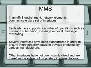 MMS
• In an MMS environment, network elements
communicate via a set of interfaces.
• Each interface supports a number of operations such as
message submission, message retrieval, message
forwarding.
• Several interfaces have been standardized in order to
ensure interoperability between devices produced by
various manufacturers.
• Other interfaces have not been standardized and are
therefore the subject of proprietary implementations.
 