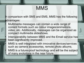 MMS
In comparison with SMS and EMS, MMS has the following
advantages:
• Multimedia messages can contain a wide range of
content formats such as colour images/animations,
video, etc. Additionally, messages can be organized as
compact multimedia slideshows.
• Interoperability between MMS and the Email service has
been significantly improved.
• MMS is well integrated with innovative devices/services
such as camera accessories, remote photo albums.
• MMS is a future-proof technology and will be the subject
of many evolutions in the near future.
 