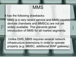 MMS
It has the following drawbacks:
• MMS is a very recent service and MMS-capable
devices (handsets and MMSCs) are not yet
widely available. This prevents global
introduction of MMS for all market segments.
• Unlike EMS, MMS requires several network
infrastructure extensions in order to operate
properly (e.g. MMSC, additional WAP gateway).
 