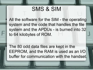 SMS & SIM
• All the software for the SIM - the operating
system and the code that handles the file
system and the APDUs - is burned into 32
to 64 kilobytes of ROM.
• The 80 odd data files are kept in the
EEPROM, and the RAM is used as an I/O
buffer for communication with the handset.
 