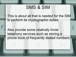 SMS & SIM
• This is about all that is needed for the SIM
to perform its cryptographic duties
• Also provide some relatively trivial
telephony services such as storing a
phone book of frequently dialled numbers.
 