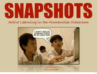 SNAPSHOTS
Active Learning in the Humanities Classroom

             I didn't realize
             learning could
             be so much fun!




                         Paviter Singh
                       paviter@gmail.com

                                              1
 