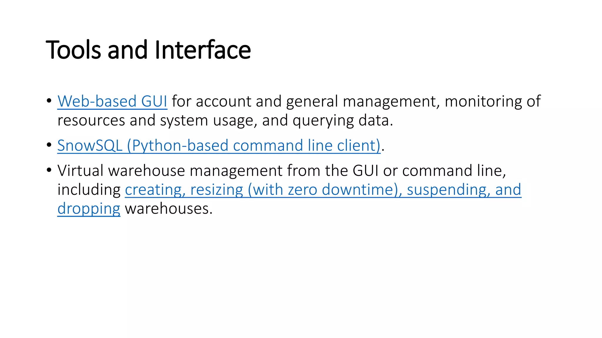 Tools and Interface
• Web-based GUI for account and general management, monitoring of
resources and system usage, and querying data.
• SnowSQL (Python-based command line client).
• Virtual warehouse management from the GUI or command line,
including creating, resizing (with zero downtime), suspending, and
dropping warehouses.
 