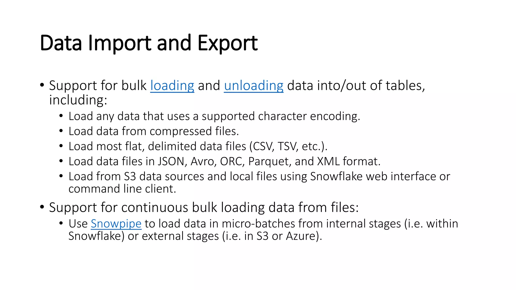 Data Import and Export
• Support for bulk loading and unloading data into/out of tables,
including:
• Load any data that uses a supported character encoding.
• Load data from compressed files.
• Load most flat, delimited data files (CSV, TSV, etc.).
• Load data files in JSON, Avro, ORC, Parquet, and XML format.
• Load from S3 data sources and local files using Snowflake web interface or
command line client.
• Support for continuous bulk loading data from files:
• Use Snowpipe to load data in micro-batches from internal stages (i.e. within
Snowflake) or external stages (i.e. in S3 or Azure).
 