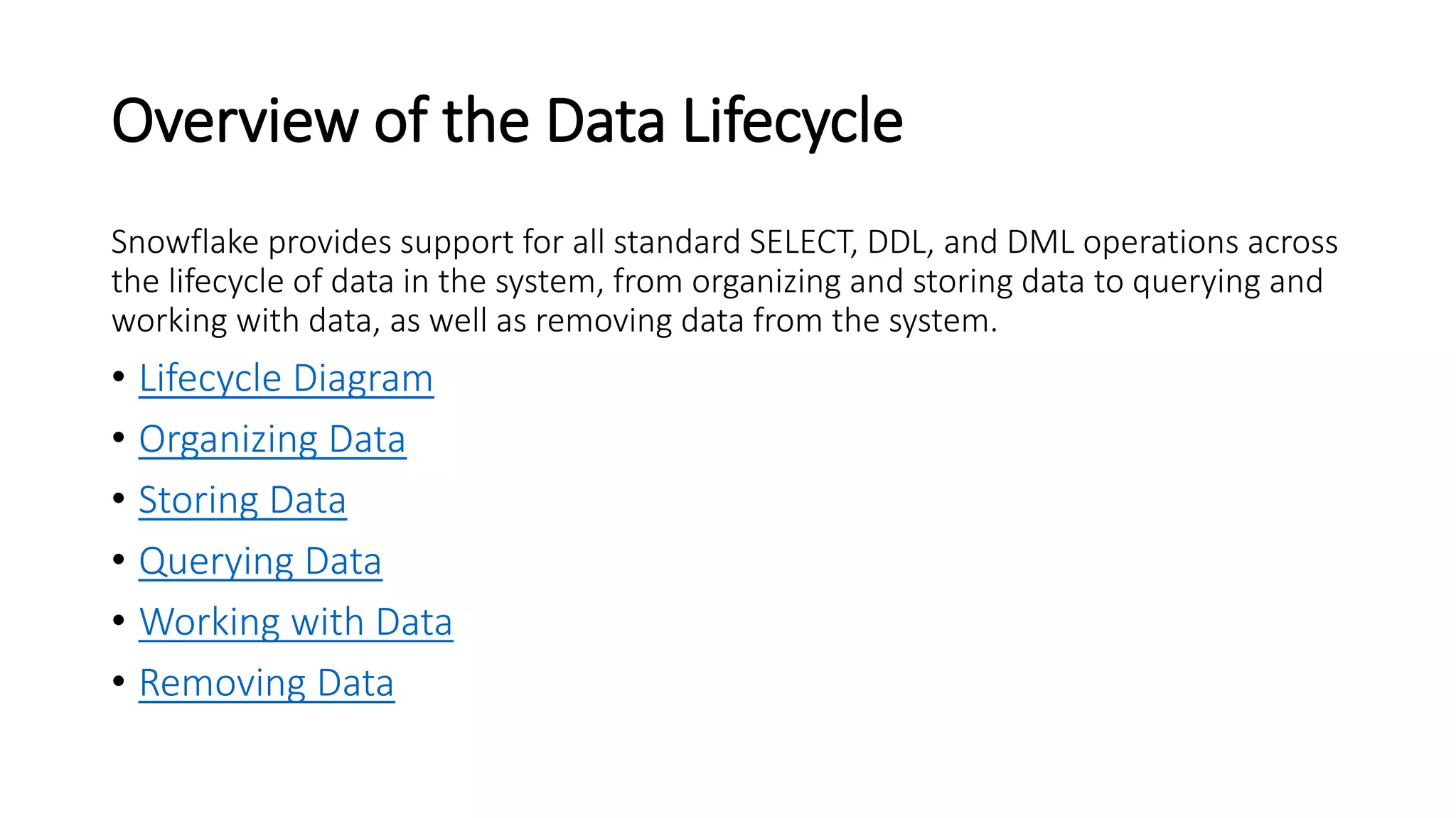 Overview of the Data Lifecycle
Snowflake provides support for all standard SELECT, DDL, and DML operations across
the lifecycle of data in the system, from organizing and storing data to querying and
working with data, as well as removing data from the system.
• Lifecycle Diagram
• Organizing Data
• Storing Data
• Querying Data
• Working with Data
• Removing Data
 