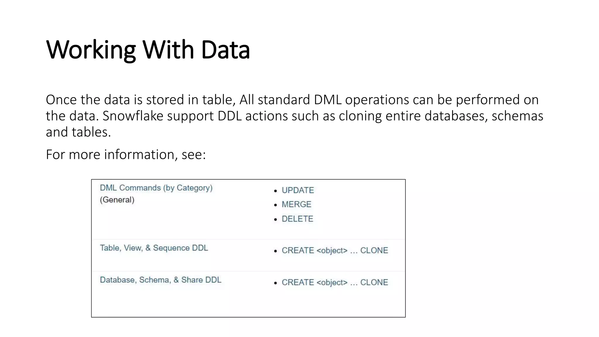 Working With Data
Once the data is stored in table, All standard DML operations can be performed on
the data. Snowflake support DDL actions such as cloning entire databases, schemas
and tables.
For more information, see:
 