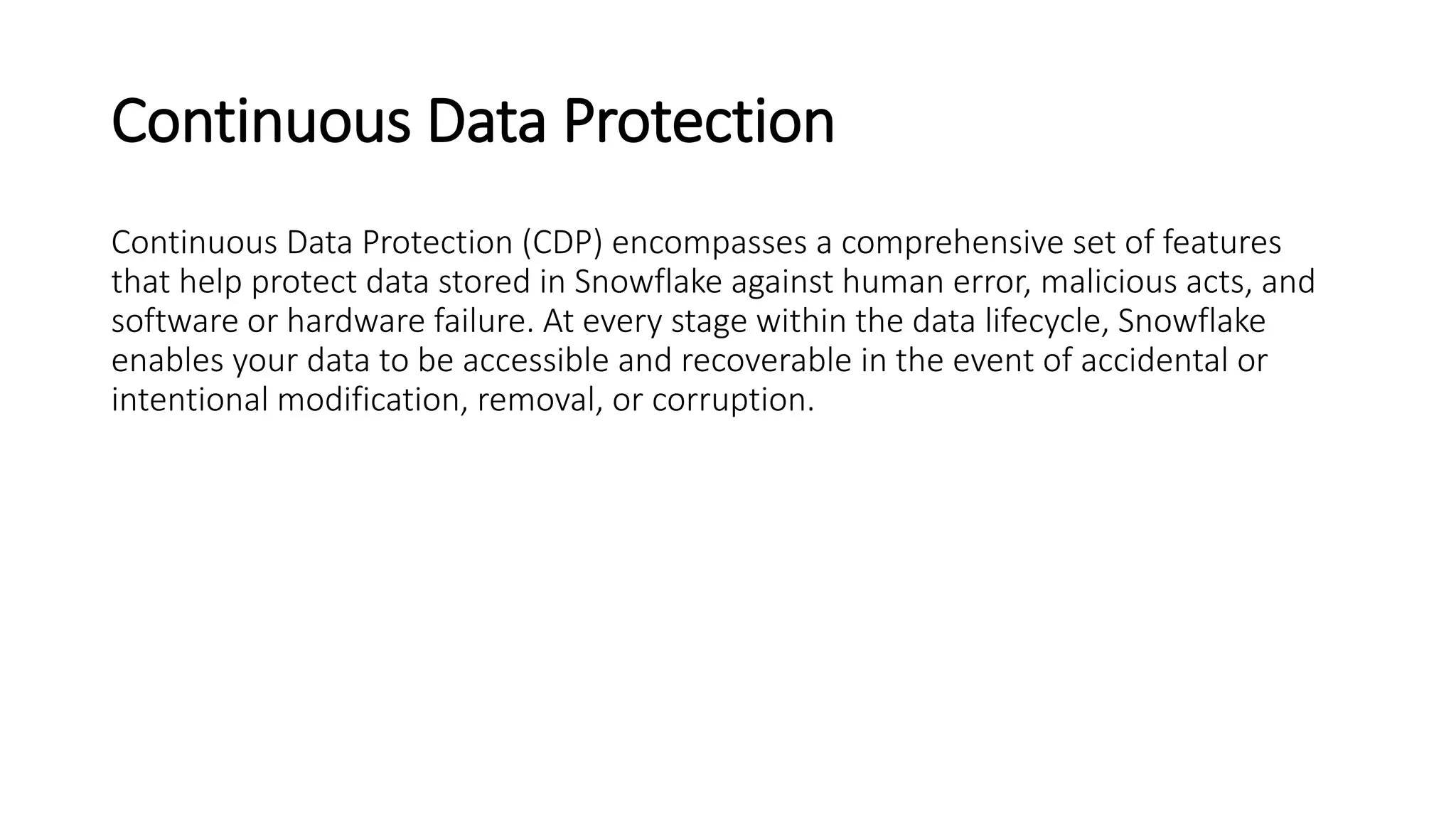 Continuous Data Protection
Continuous Data Protection (CDP) encompasses a comprehensive set of features
that help protect data stored in Snowflake against human error, malicious acts, and
software or hardware failure. At every stage within the data lifecycle, Snowflake
enables your data to be accessible and recoverable in the event of accidental or
intentional modification, removal, or corruption.
 
