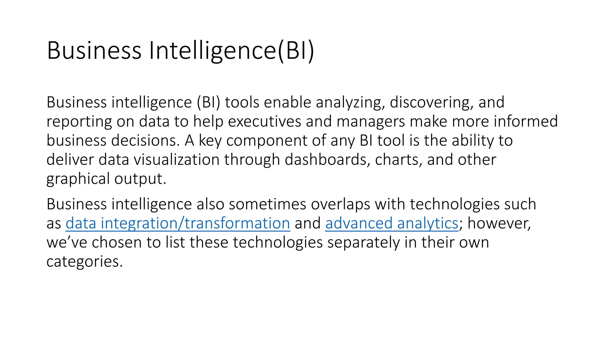 Business Intelligence(BI)
Business intelligence (BI) tools enable analyzing, discovering, and
reporting on data to help executives and managers make more informed
business decisions. A key component of any BI tool is the ability to
deliver data visualization through dashboards, charts, and other
graphical output.
Business intelligence also sometimes overlaps with technologies such
as data integration/transformation and advanced analytics; however,
we’ve chosen to list these technologies separately in their own
categories.
 