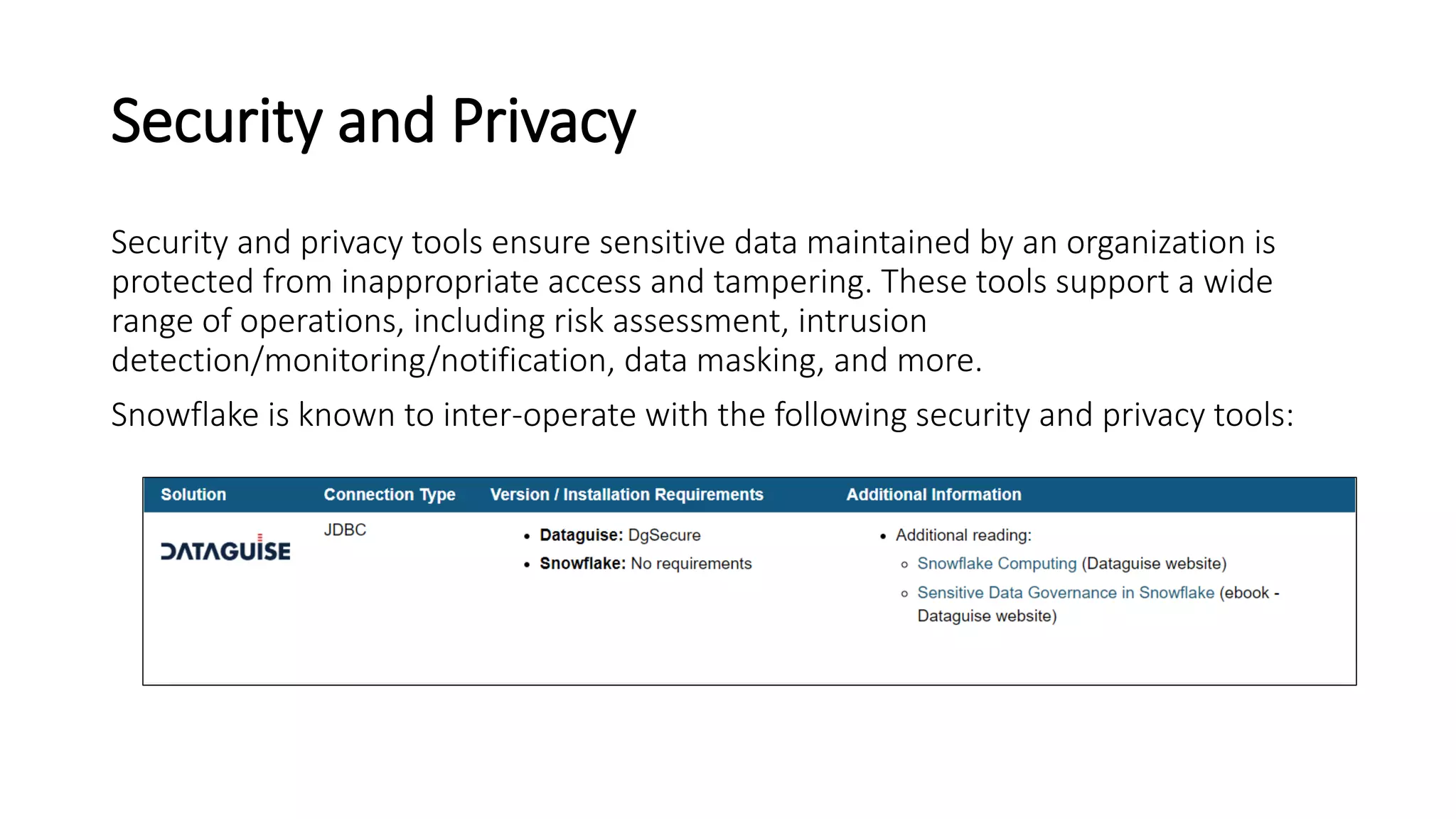 Security and Privacy
Security and privacy tools ensure sensitive data maintained by an organization is
protected from inappropriate access and tampering. These tools support a wide
range of operations, including risk assessment, intrusion
detection/monitoring/notification, data masking, and more.
Snowflake is known to inter-operate with the following security and privacy tools:
 