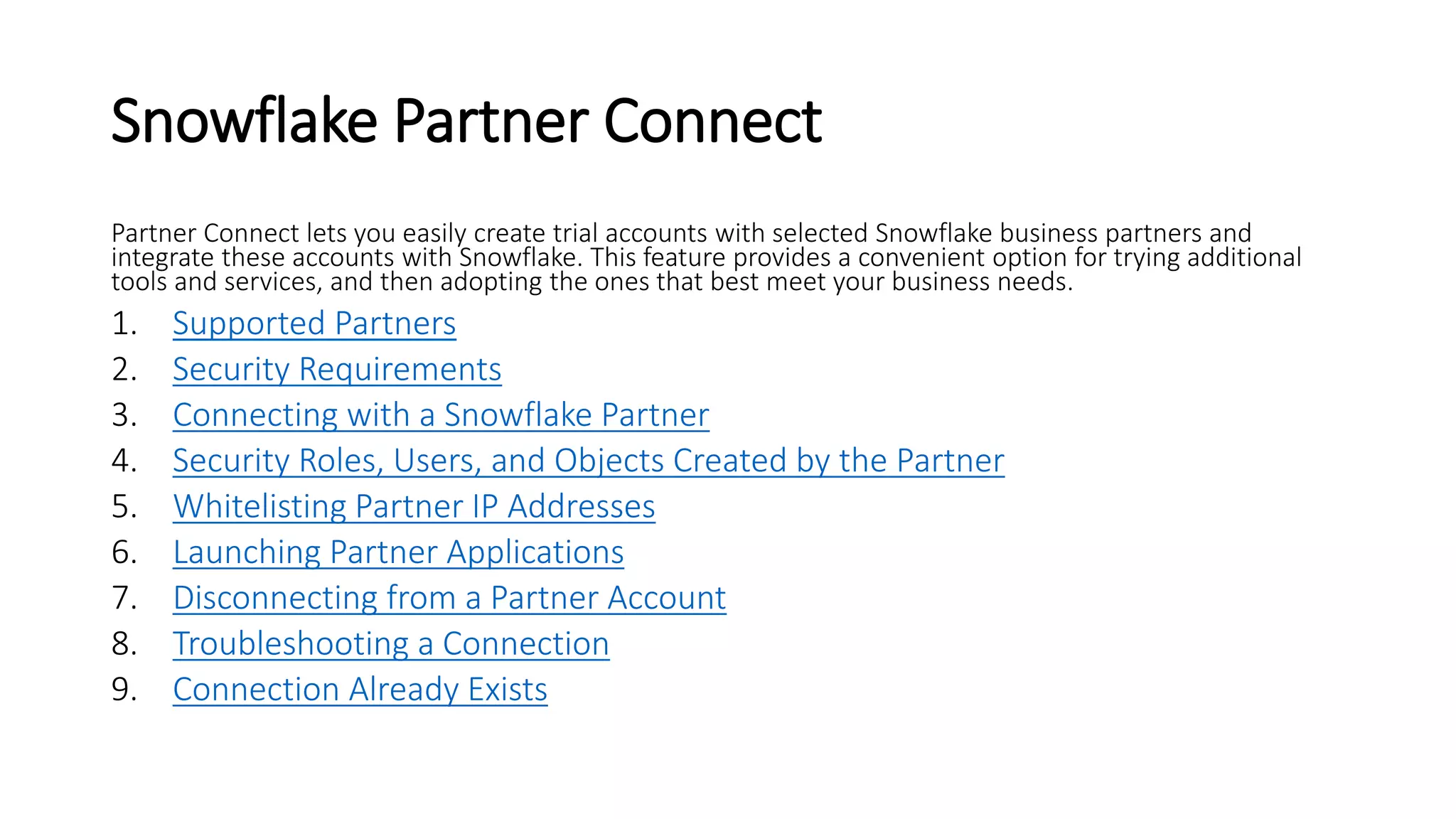 Snowflake Partner Connect
Partner Connect lets you easily create trial accounts with selected Snowflake business partners and
integrate these accounts with Snowflake. This feature provides a convenient option for trying additional
tools and services, and then adopting the ones that best meet your business needs.
1. Supported Partners
2. Security Requirements
3. Connecting with a Snowflake Partner
4. Security Roles, Users, and Objects Created by the Partner
5. Whitelisting Partner IP Addresses
6. Launching Partner Applications
7. Disconnecting from a Partner Account
8. Troubleshooting a Connection
9. Connection Already Exists
 